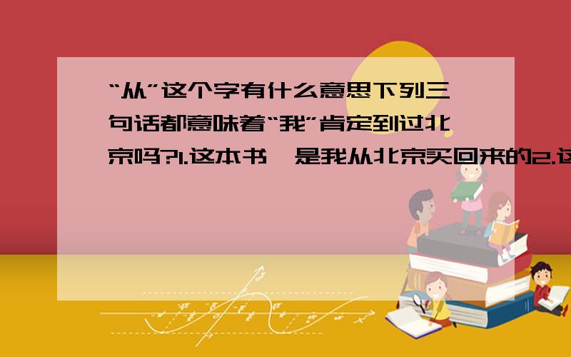 “从”这个字有什么意思下列三句话都意味着“我”肯定到过北京吗?1.这本书,是我从北京买回来的2.这本书,是我在北京买的3.这本书,是我从北京带回来的