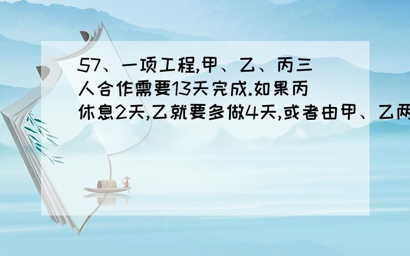 57、一项工程,甲、乙、丙三人合作需要13天完成.如果丙休息2天,乙就要多做4天,或者由甲、乙两人合作1天.问这项工程由甲独做需要多少天?