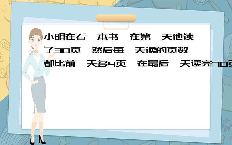 小明在看一本书,在第一天他读了30页,然后每一天读的页数都比前一天多4页,在最后一天读完70页后,他看完了这本书.问：这本书一共有多少页?用笨方法可以做出来,就是一天天的页数写出来：3