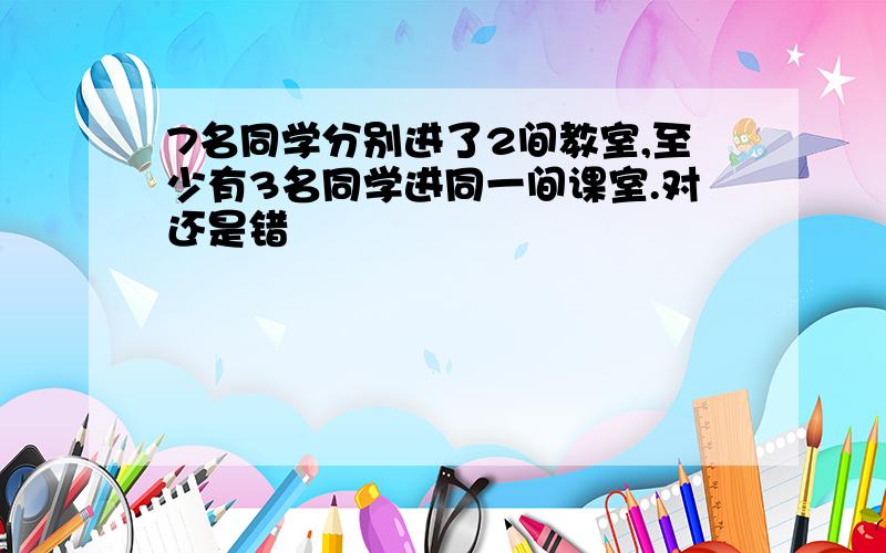 7名同学分别进了2间教室,至少有3名同学进同一间课室.对还是错