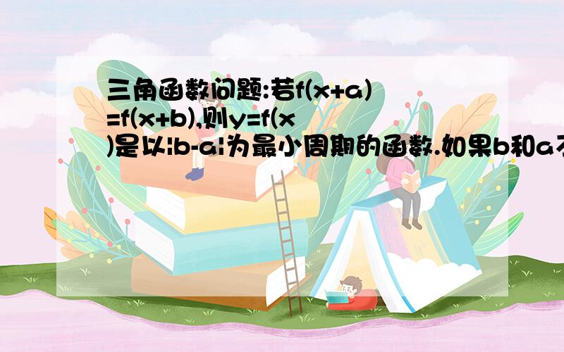 三角函数问题:若f(x+a)=f(x+b),则y=f(x)是以|b-a|为最小周期的函数.如果b和a不只差一个周期,那怎么是最...三角函数问题:若f(x+a)=f(x+b),则y=f(x)是以|b-a|为最小周期的函数.如果b和a不只差一个周期,那