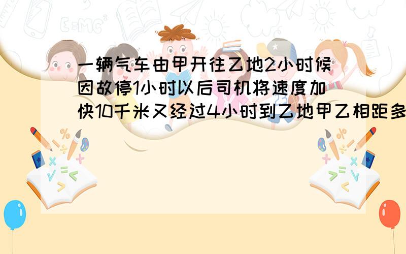 一辆气车由甲开往乙地2小时候因故停1小时以后司机将速度加快10千米又经过4小时到乙地甲乙相距多少千米