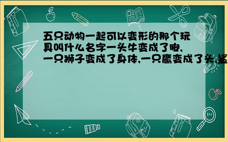 五只动物一起可以变形的那个玩具叫什么名字一头牛变成了脚,一只狮子变成了身体,一只鹰变成了头,鲨鱼和猎豹变成了双臂