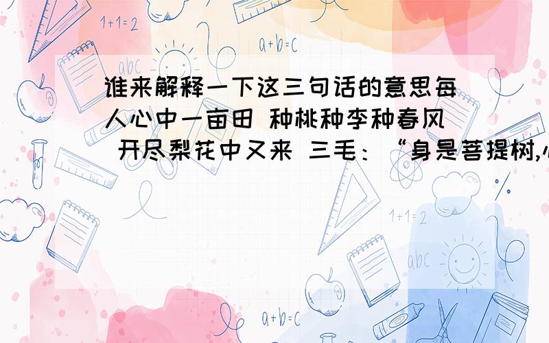 谁来解释一下这三句话的意思每人心中一亩田 种桃种李种春风 开尽梨花中又来 三毛：“身是菩提树,心如明镜台,时时勤拂拭,勿使惹尘埃.” ：“菩提本无树,明镜亦非台,本来无一物,何处惹