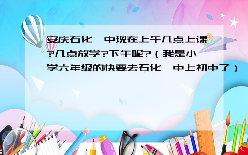 安庆石化一中现在上午几点上课?几点放学?下午呢?（我是小学六年级的快要去石化一中上初中了）