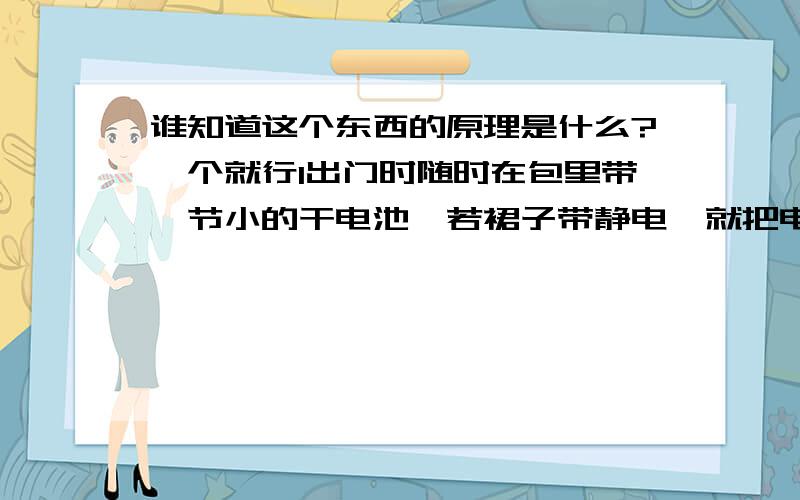 谁知道这个东西的原理是什么?一个就行1出门时随时在包里带一节小的干电池,若裙子带静电,就把电池的正极在裙子上面擦几下即可去掉静电2不管是鞋子的哪个地方磨到了你的脚,你就在鞋子