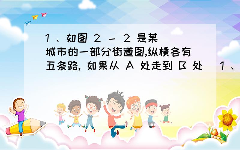 1 、如图 2 － 2 是某城市的一部分街道图,纵横各有五条路, 如果从 A 处走到 B 处 (1 、如图 2 － 2 是某城市的一部分街道图,纵横各有五条路, 如果从 A 处走到 B 处 ( 只能由北到南,由西到东 ) ,