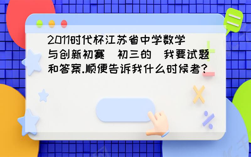 2011时代杯江苏省中学数学与创新初赛（初三的）我要试题和答案.顺便告诉我什么时候考?