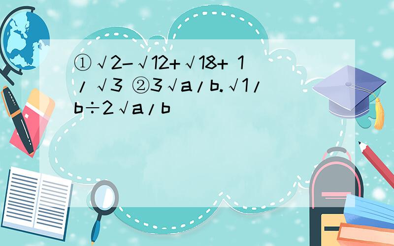 ①√2-√12+√18+ 1/√3 ②3√a/b.√1/b÷2√a/b