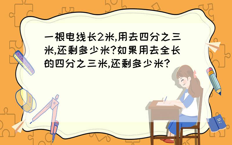 一根电线长2米,用去四分之三米,还剩多少米?如果用去全长的四分之三米,还剩多少米?