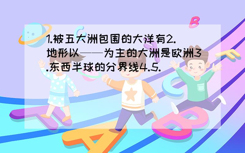 1.被五大洲包围的大洋有2.地形以——为主的大洲是欧洲3.东西半球的分界线4.5.