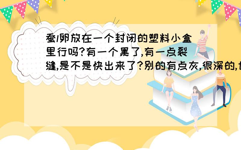 蚕l卵放在一个封闭的塑料小盒里行吗?有一个黑了,有一点裂缝,是不是快出来了?别的有点灰,很深的,也有一点紫.有时候我也把小盒打开,给他们透透气.