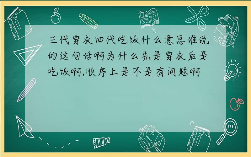 三代穿衣四代吃饭什么意思谁说的这句话啊为什么先是穿衣后是吃饭啊,顺序上是不是有问题啊