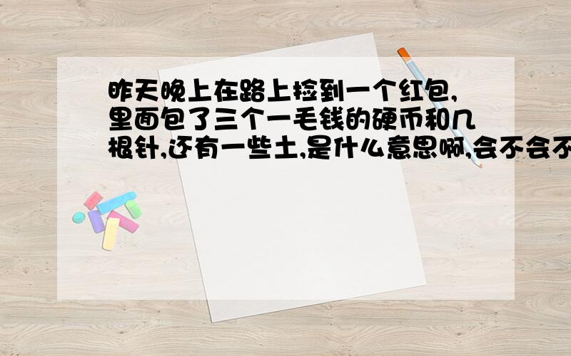 昨天晚上在路上捡到一个红包,里面包了三个一毛钱的硬币和几根针,还有一些土,是什么意思啊,会不会不好一共发现了三个这样的红包,相距几步远.很奇怪啊,有哪位高人知道这是怎么回事吗?