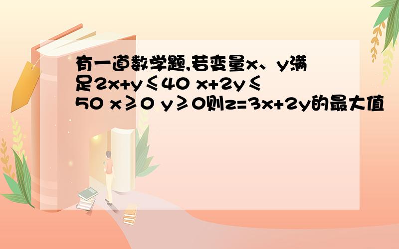 有一道数学题,若变量x、y满足2x+y≤40 x+2y≤50 x≥0 y≥0则z=3x+2y的最大值