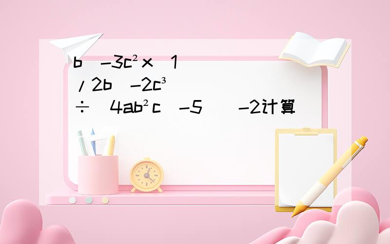 b^-3c²x(1/2b^-2c³）÷(4ab²c^-5)^-2计算