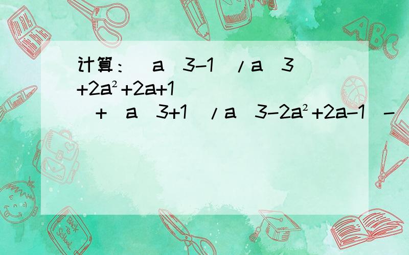 计算：（a^3-1）/a^3+2a²+2a+1）+（a^3+1)/a^3-2a²+2a-1）-[2（a²+1）]/a²-1