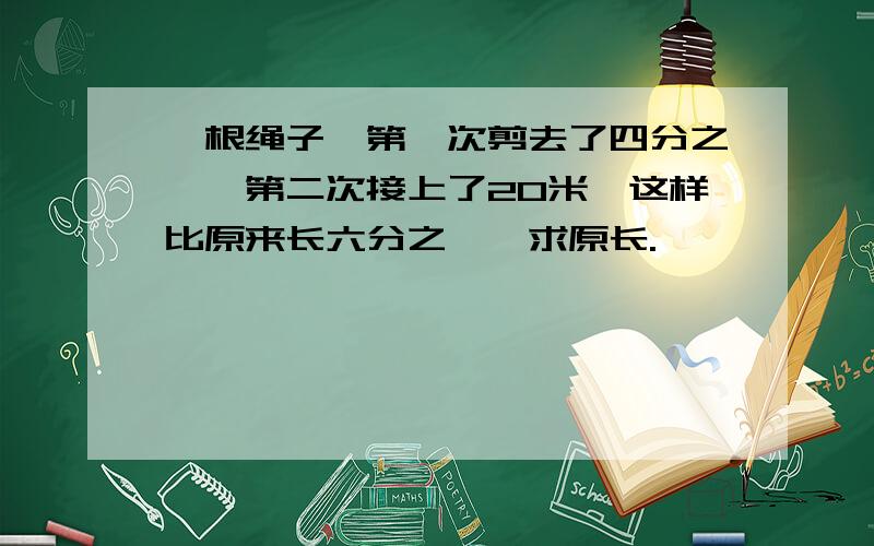 一根绳子,第一次剪去了四分之一,第二次接上了20米,这样比原来长六分之一,求原长.