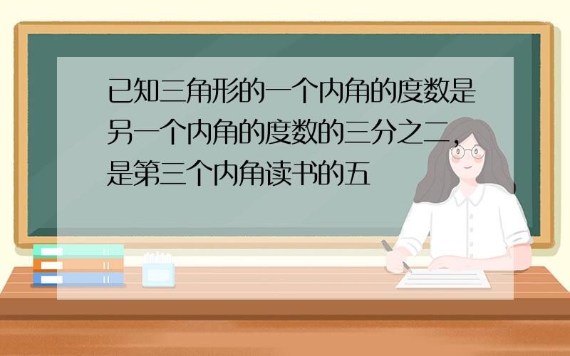 已知三角形的一个内角的度数是另一个内角的度数的三分之二,是第三个内角读书的五