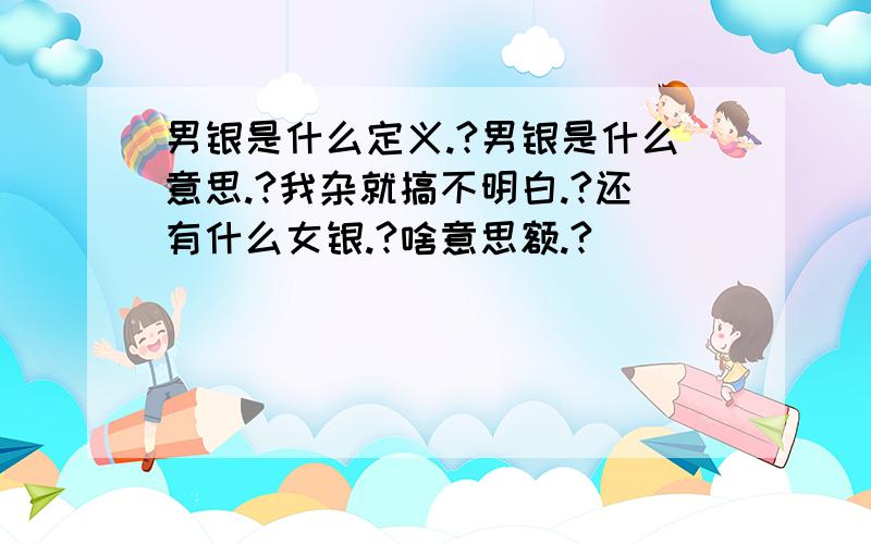 男银是什么定义.?男银是什么意思.?我杂就搞不明白.?还有什么女银.?啥意思额.?