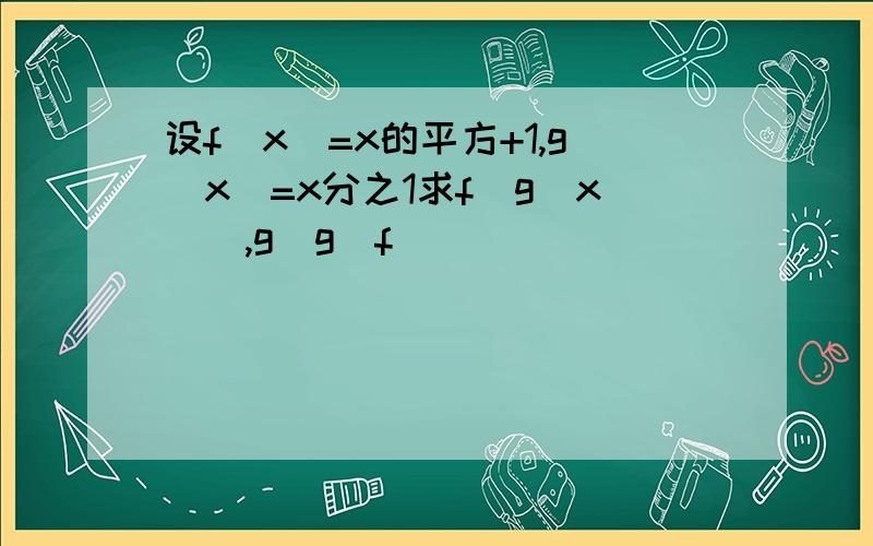 设f(x)=x的平方+1,g(x)=x分之1求f[g(x)],g[g(f)]