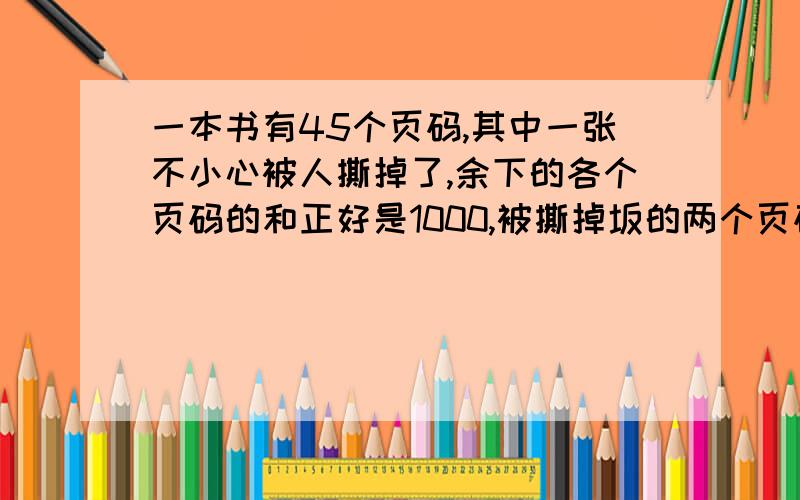 一本书有45个页码,其中一张不小心被人撕掉了,余下的各个页码的和正好是1000,被撕掉坂的两个页码是多少?