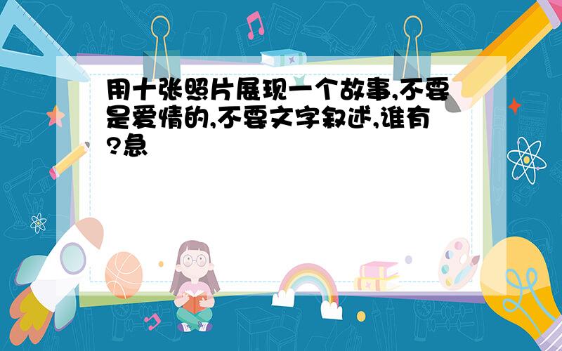 用十张照片展现一个故事,不要是爱情的,不要文字叙述,谁有?急