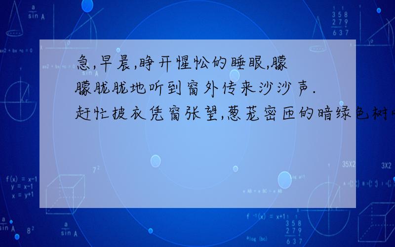 急,早晨,睁开惺忪的睡眼,朦朦胧胧地听到窗外传来沙沙声.赶忙披衣凭窗张望,葱茏密匝的暗绿色树叶,像低垂的滚滚乌云,遮挡住我的视线.用耳朵仔细搜索,那声音好像来自树丛,却没有明显的摆