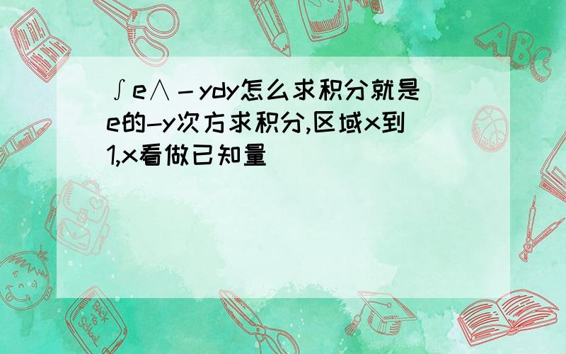 ∫e∧－ydy怎么求积分就是e的-y次方求积分,区域x到1,x看做已知量