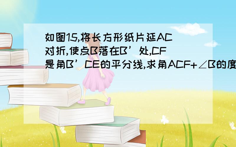 如图15,将长方形纸片延AC对折,使点B落在B’处,CF是角B’CE的平分线,求角ACF+∠B的度数.............................