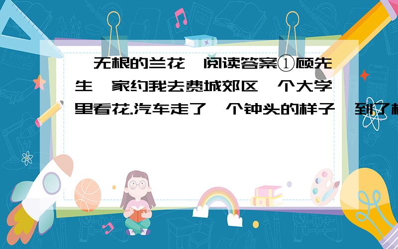 《无根的兰花》阅读答案①顾先生一家约我去费城郊区一个大学里看花.汽车走了一个钟头的样子,到了校园；校园美得像首诗,也像幅画.依山起伏,古树成阴,绿藤爬满了一幢一幢的小楼,绿草爬