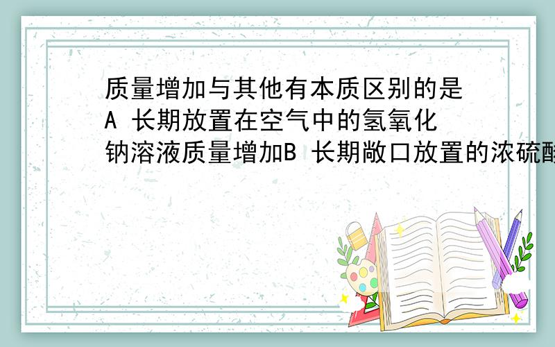 质量增加与其他有本质区别的是A 长期放置在空气中的氢氧化钠溶液质量增加B 长期敞口放置的浓硫酸质量增加C 久置的生石灰质量增加D 久置的铁钉生锈质量增加A与CO2反应 但是 的氢氧化钠