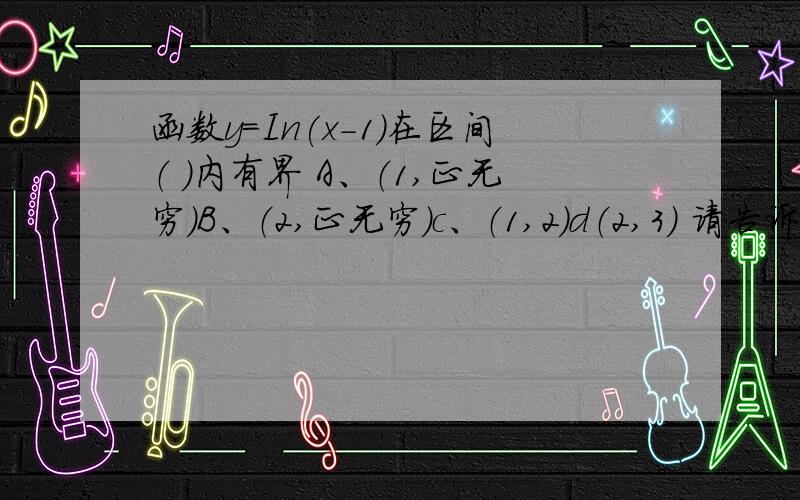 函数y=In(x-1)在区间（ ）内有界 A、（1,正无穷）B、（2,正无穷）c、（1,2）d（2,3） 请告诉为什么