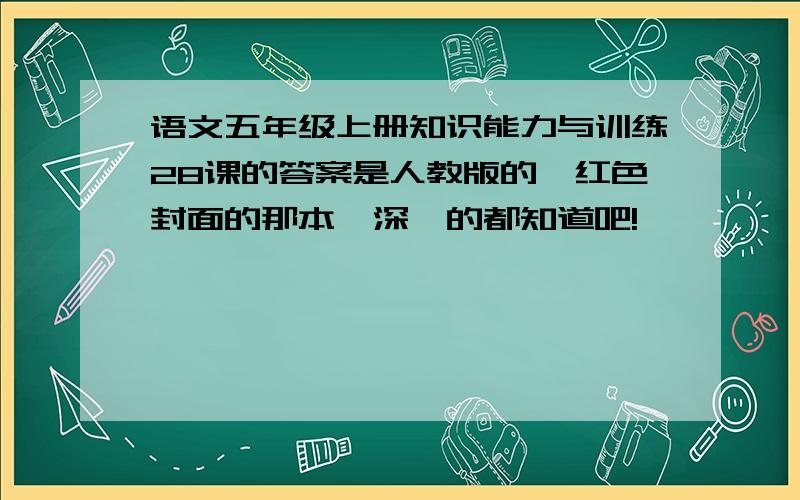 语文五年级上册知识能力与训练28课的答案是人教版的,红色封面的那本,深圳的都知道吧!