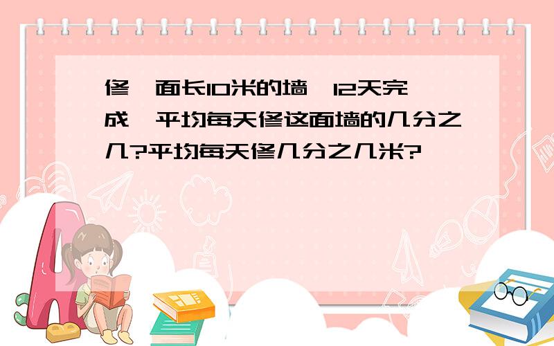 修一面长10米的墙,12天完成,平均每天修这面墙的几分之几?平均每天修几分之几米?