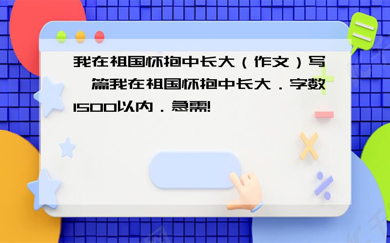 我在祖国怀抱中长大（作文）写一篇我在祖国怀抱中长大．字数1500以内．急需!