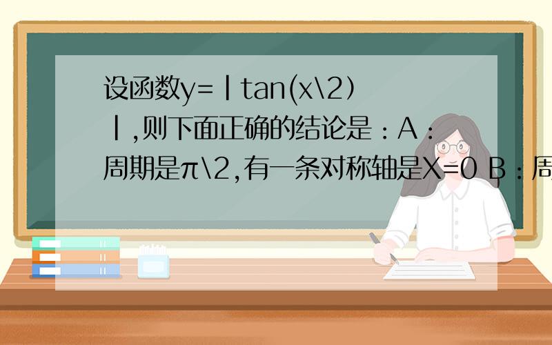 设函数y=|tan(x\2）|,则下面正确的结论是：A：周期是π\2,有一条对称轴是X=0 B：周期是π,有一条对称轴是X=0 C：周期是2π,有一条对称轴是X=π D：非周期函数,但有无数条对称轴