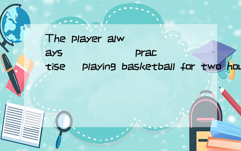 The player always _____（practise) playing basketball for two hours every day.填空,说清为什么?