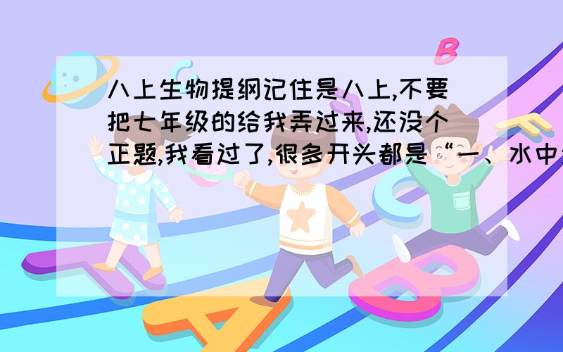 八上生物提纲记住是八上,不要把七年级的给我弄过来,还没个正题,我看过了,很多开头都是“一、水中生活的动物1、目前已知的动物约150万种,按有无脊柱分为脊椎动物和无脊椎动物两大类.按