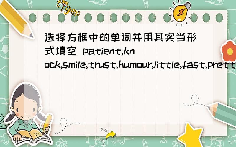 选择方框中的单词并用其实当形式填空 patient,knock,smile,trust,humour,little,fast,pretty1.She has_______water than you.2.The nurses are_______enough to the sick pepole.3.Which is__,a bike,a bus or a plane?4.You should __at the door bef