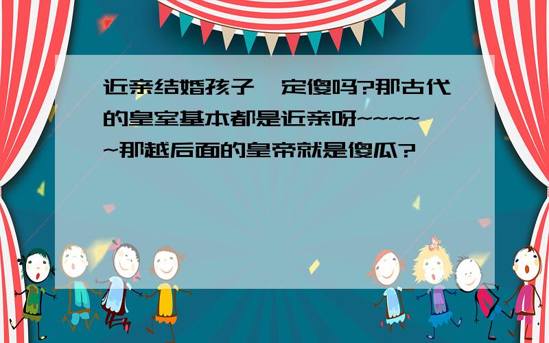 近亲结婚孩子一定傻吗?那古代的皇室基本都是近亲呀~~~~~那越后面的皇帝就是傻瓜?