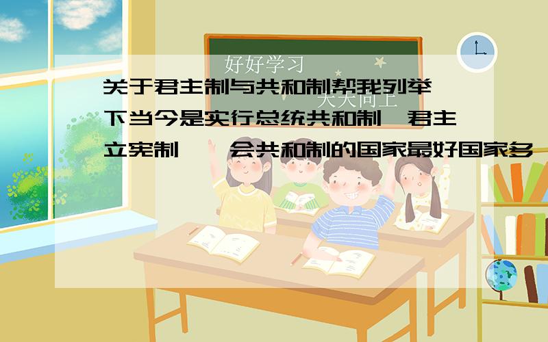 关于君主制与共和制帮我列举一下当今是实行总统共和制,君主立宪制,一会共和制的国家最好国家多一些，谢谢