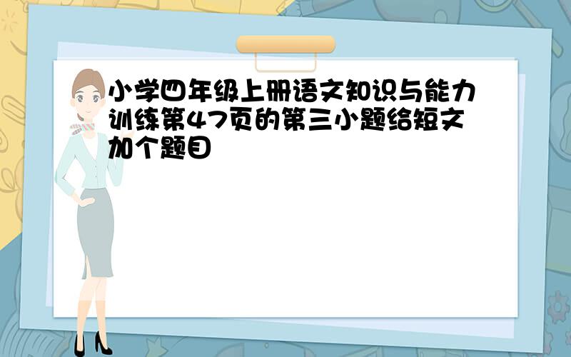 小学四年级上册语文知识与能力训练第47页的第三小题给短文加个题目