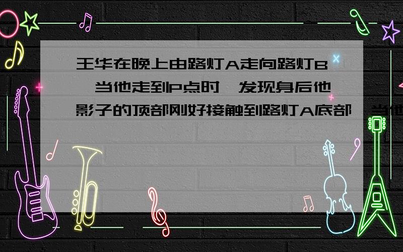 王华在晚上由路灯A走向路灯B,当他走到P点时,发现身后他影子的顶部刚好接触到路灯A底部,当他向前再行12m到达点Q时,发现身前他影子的顶部刚好接触到路灯B的底部,已知王华身高是1.6m,两个路