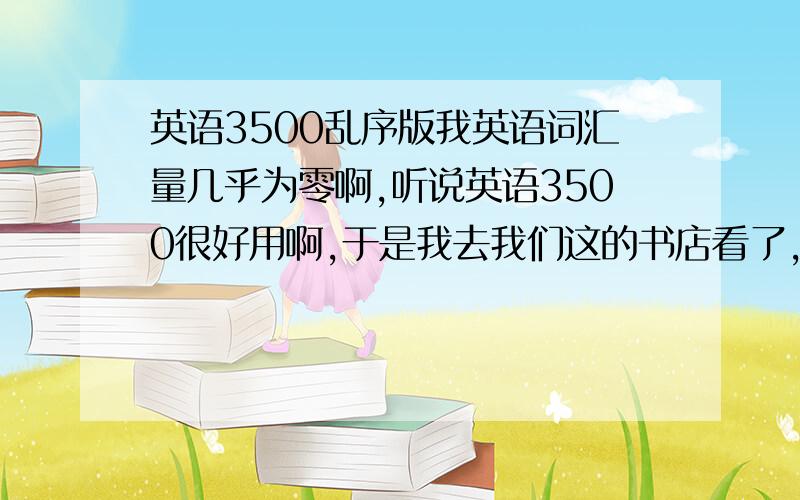 英语3500乱序版我英语词汇量几乎为零啊,听说英语3500很好用啊,于是我去我们这的书店看了,都是按字母排序的啊.我觉得这样背的会好烦啊,我听说有乱序版的,我们这没卖啊.所以我想到网上买,