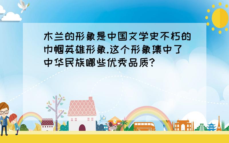 木兰的形象是中国文学史不朽的巾帼英雄形象.这个形象集中了中华民族哪些优秀品质?