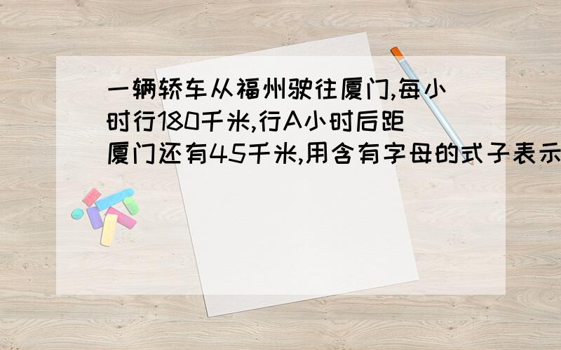 一辆轿车从福州驶往厦门,每小时行180千米,行A小时后距厦门还有45千米,用含有字母的式子表示从福州到厦门的路程是（ ）千米,轿车到厦门还需行（ ）小时