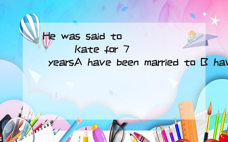 He was said to （） Kate for 7 yearsA have been married to B have married withC has been marriedD had married with For +时间段 现在完成时 是肯定的 have has been done HE是单三 为什么用have