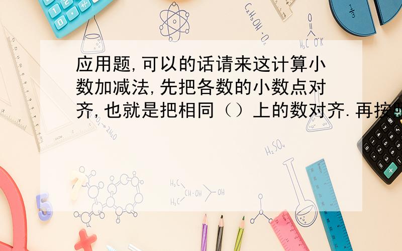 应用题,可以的话请来这计算小数加减法,先把各数的小数点对齐,也就是把相同（）上的数对齐.再按照（）进行计算,最后在得数里对齐横线上的小数点点上（）