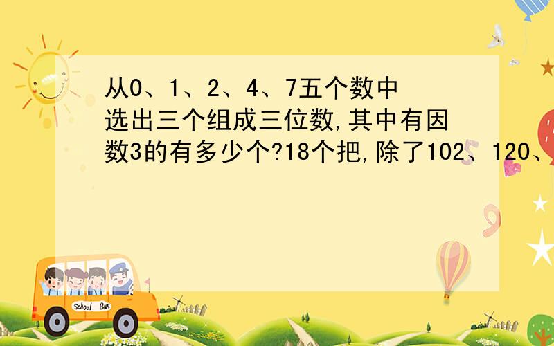 从0、1、2、4、7五个数中选出三个组成三位数,其中有因数3的有多少个?18个把,除了102、120、210、201、204、240、402、420、741、147、714、174、417、471270、207、702、720？